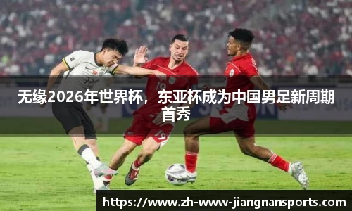 无缘2026年世界杯，东亚杯成为中国男足新周期首秀